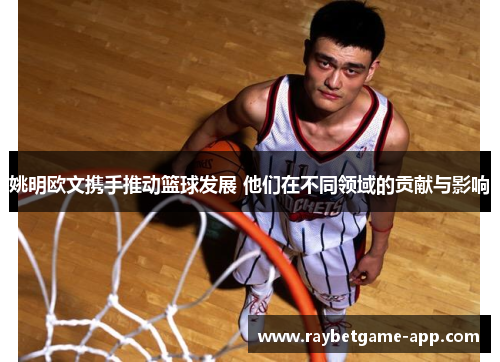 姚明欧文携手推动篮球发展 他们在不同领域的贡献与影响