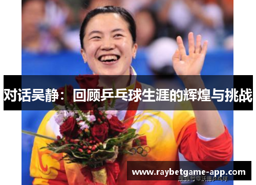 对话吴静：回顾乒乓球生涯的辉煌与挑战