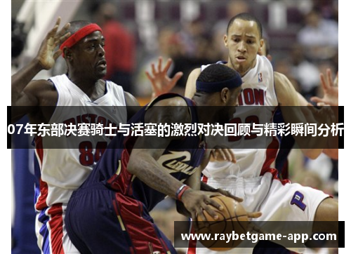 07年东部决赛骑士与活塞的激烈对决回顾与精彩瞬间分析